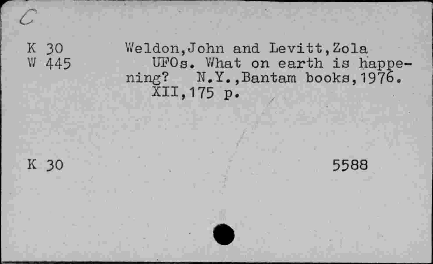 ﻿K 30 w 445	Weldon,John and Levitt,Zola UFOs. What on earth is happening? N.Y.,Bantam books,1976. XII,175 p.
K 30	5588